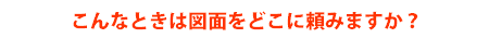 こんなときは図面をどこに頼みますか?